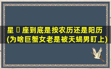 星 ☘ 座到底是按农历还是阳历(为啥巨蟹女老是被天蝎男盯上)